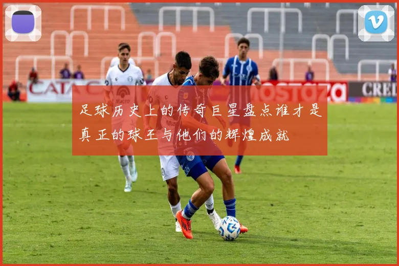 足球历史上的传奇巨星盘点谁才是真正的球王与他们的辉煌成就