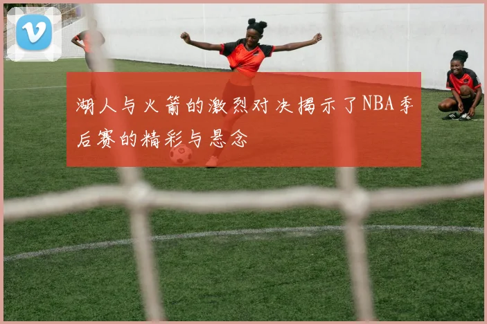 湖人与火箭的激烈对决揭示了NBA季后赛的精彩与悬念