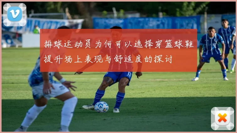 排球运动员为何可以选择穿篮球鞋提升场上表现与舒适度的探讨