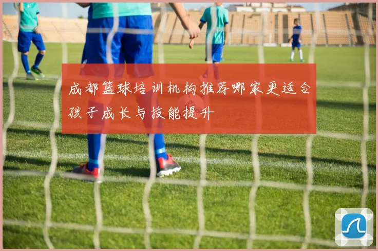 成都篮球培训机构推荐哪家更适合孩子成长与技能提升